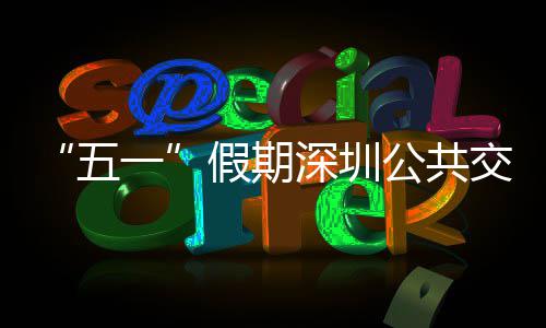 五一延长密班开行特色线路服务公共次 假期交通 加深圳
