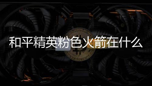 位置一览么位在什置 粉色粉色精英和平火箭火箭