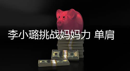 妈力女儿表情李小璐挑战妈发抖吃力 单肩扛双腿