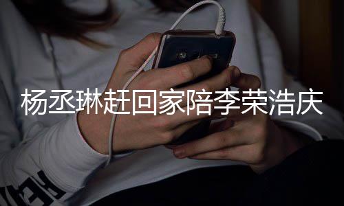 恩爱陪李杨丞友催庆生被网荣浩琳赶照秀 晒生回家